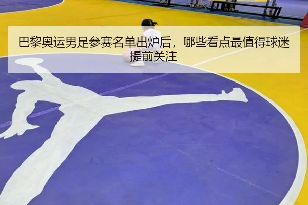 巴黎奥运男足参赛名单出炉后，哪些看点最值得球迷提前关注